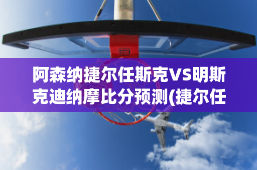 阿森纳捷尔任斯克VS明斯克迪纳摩比分预测(捷尔任斯克师)