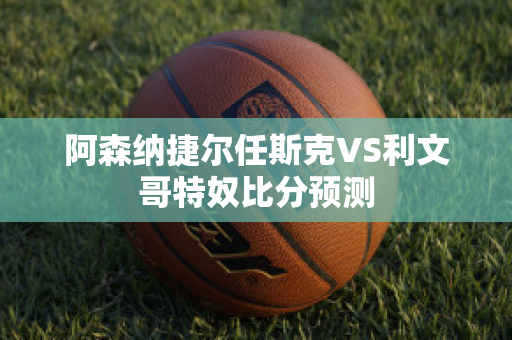 阿森纳捷尔任斯克VS利文哥特奴比分预测