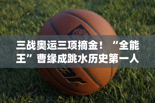 三战奥运三项摘金！“全能王”曹缘成跳水历史第一人(曹缘跳水夺冠)