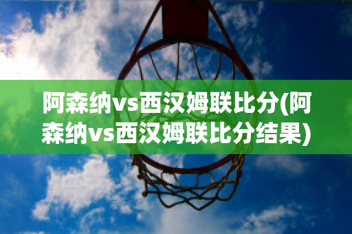 阿森纳vs西汉姆联比分(阿森纳vs西汉姆联比分结果)