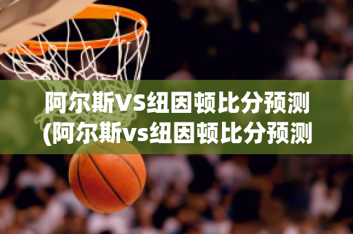 阿尔斯VS纽因顿比分预测(阿尔斯vs纽因顿比分预测)