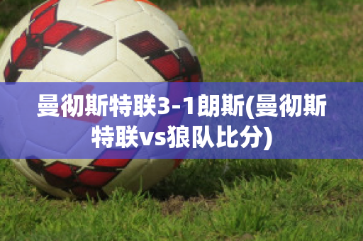 曼彻斯特联3-1朗斯(曼彻斯特联vs狼队比分)