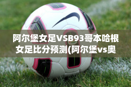 阿尔堡女足VSB93哥本哈根女足比分预测(阿尔堡vs奥胡斯比分)