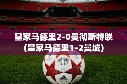 皇家马德里2-0曼彻斯特联(皇家马德里1-2曼城)