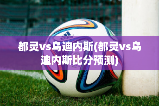 都灵vs乌迪内斯(都灵vs乌迪内斯比分预测)