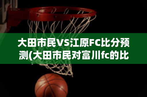 大田市民VS江原FC比分预测(大田市民对富川fc的比分预测)