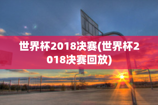 世界杯2018决赛(世界杯2018决赛回放)