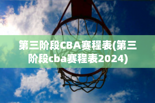 第三阶段CBA赛程表(第三阶段cba赛程表2024)