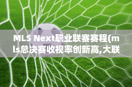 MLS Next职业联赛赛程(mls总决赛收视率创新高,大联盟加快改革步伐)