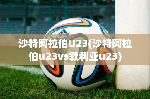 沙特阿拉伯U23(沙特阿拉伯u23vs叙利亚u23)