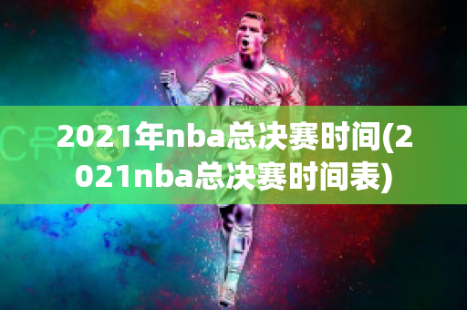 2021年nba总决赛时间(2021nba总决赛时间表)