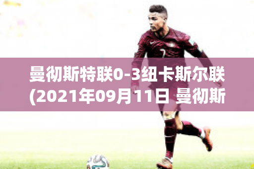 曼彻斯特联0-3纽卡斯尔联(2021年09月11日 曼彻斯特联 vs 纽卡斯尔联高清直播)