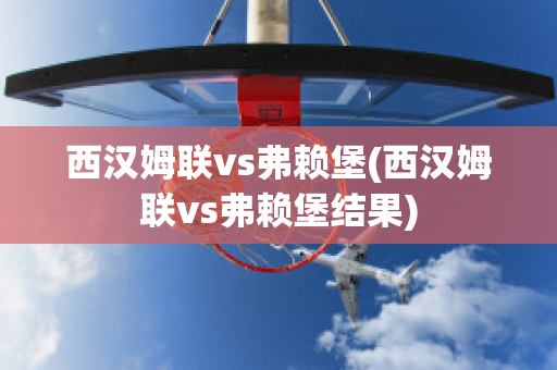 西汉姆联vs弗赖堡(西汉姆联vs弗赖堡结果)