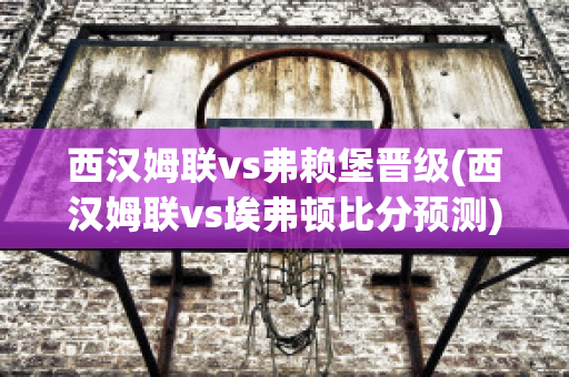 西汉姆联vs弗赖堡晋级(西汉姆联vs埃弗顿比分预测)