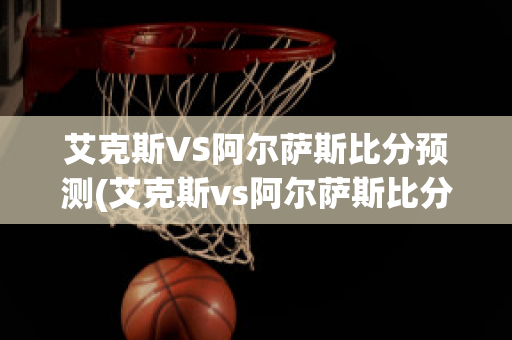 艾克斯VS阿尔萨斯比分预测(艾克斯vs阿尔萨斯比分预测最新)