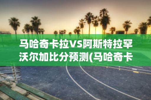 马哈奇卡拉VS阿斯特拉罕沃尔加比分预测(马哈奇卡拉旅游)