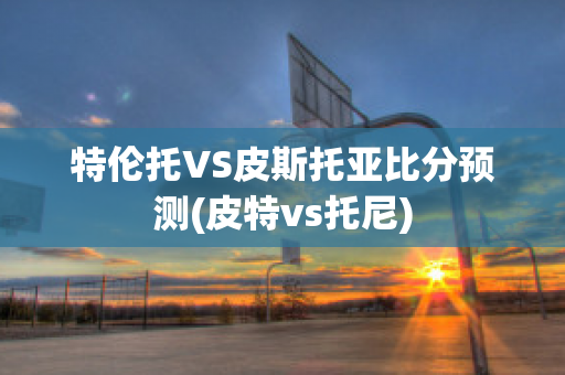 特伦托VS皮斯托亚比分预测(皮特vs托尼)