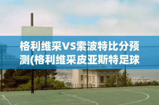 格利维采VS索波特比分预测(格利维采皮亚斯特足球俱乐部)