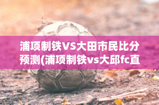 浦项制铁VS大田市民比分预测(浦项制铁vs大邱fc直播)