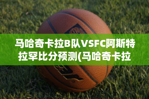 马哈奇卡拉B队VSFC阿斯特拉罕比分预测(马哈奇卡拉安日)