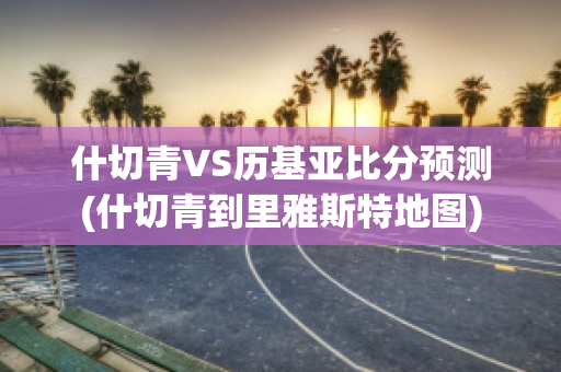 什切青VS历基亚比分预测(什切青到里雅斯特地图)