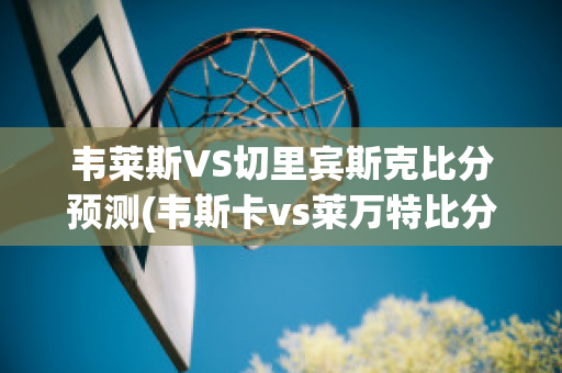 韦莱斯VS切里宾斯克比分预测(韦斯卡vs莱万特比分)