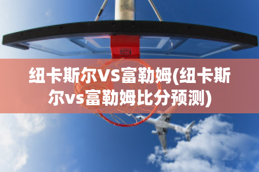 纽卡斯尔VS富勒姆(纽卡斯尔vs富勒姆比分预测)