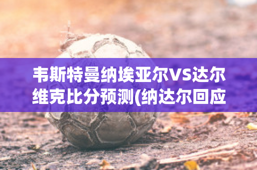 韦斯特曼纳埃亚尔VS达尔维克比分预测(纳达尔回应斯维亚泰克)