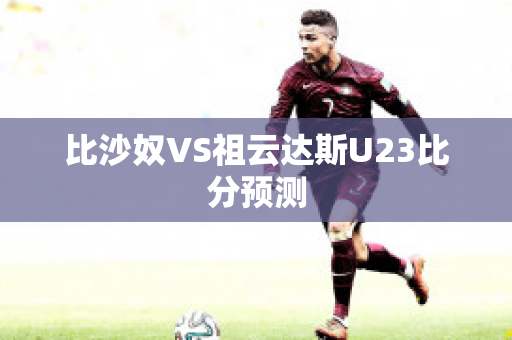 比沙奴VS祖云达斯U23比分预测