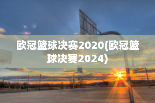 欧冠篮球决赛2020(欧冠篮球决赛2024)