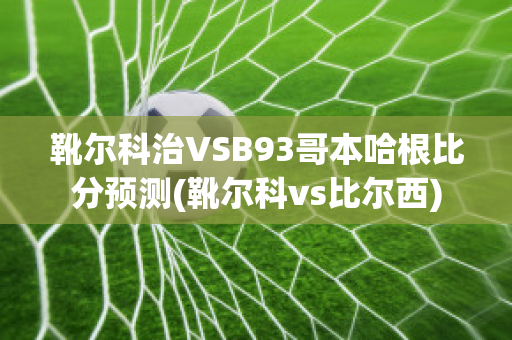 靴尔科治VSB93哥本哈根比分预测(靴尔科vs比尔西)