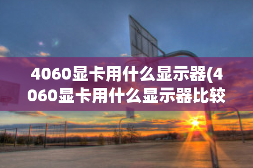 4060显卡用什么显示器(4060显卡用什么显示器比较好)