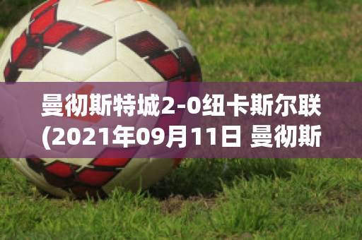 曼彻斯特城2-0纽卡斯尔联(2021年09月11日 曼彻斯特联 vs 纽卡斯尔联高清直播)