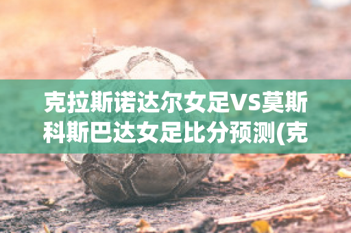 克拉斯诺达尔女足VS莫斯科斯巴达女足比分预测(克拉斯诺达尔vs莫斯科迪纳摩比分)