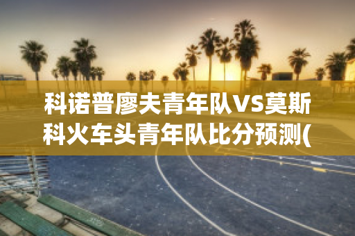 科诺普廖夫青年队VS莫斯科火车头青年队比分预测(科莫洛夫斯基)