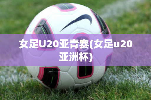 女足U20亚青赛(女足u20亚洲杯)