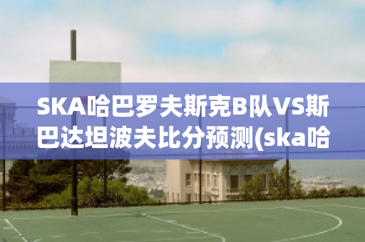 SKA哈巴罗夫斯克B队VS斯巴达坦波夫比分预测(ska哈巴罗夫斯克vs阿斯特拉)