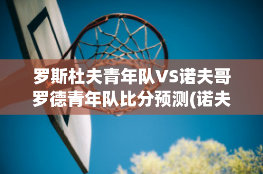 罗斯杜夫青年队VS诺夫哥罗德青年队比分预测(诺夫哥罗德vs莫斯科中央陆军直播)