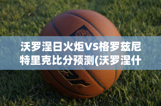 沃罗涅日火炬VS格罗兹尼特里克比分预测(沃罗涅什和沃罗涅日)