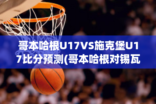 哥本哈根U17VS施克堡U17比分预测(哥本哈根对锡瓦斯体育比分)