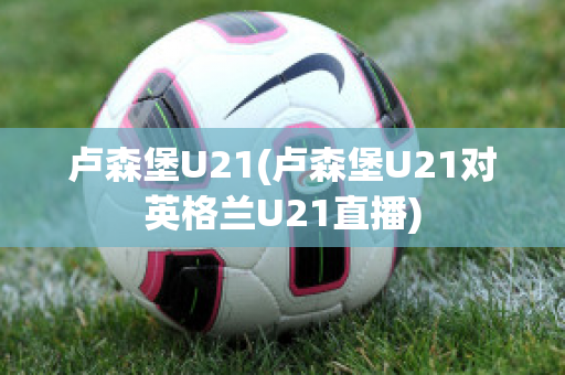 卢森堡U21(卢森堡U21对英格兰U21直播)