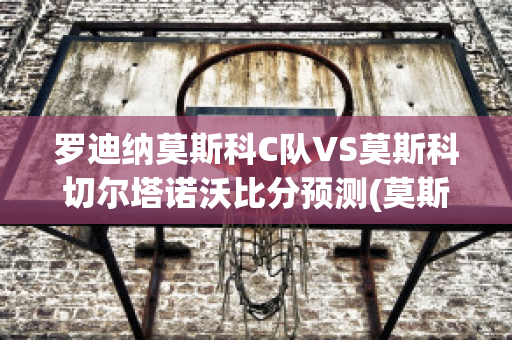 罗迪纳莫斯科C队VS莫斯科切尔塔诺沃比分预测(莫斯科迪纳摩vs罗斯托夫直播)