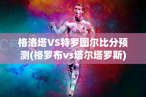 格洛塔VS特罗图尔比分预测(格罗布vs塔尔塔罗斯)