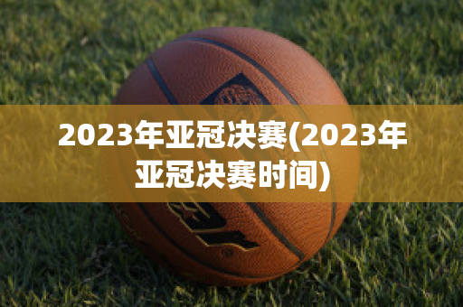 2023年亚冠决赛(2023年亚冠决赛时间)