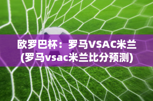 欧罗巴杯：罗马VSAC米兰(罗马vsac米兰比分预测)