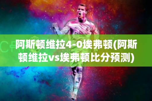 阿斯顿维拉4-0埃弗顿(阿斯顿维拉vs埃弗顿比分预测)