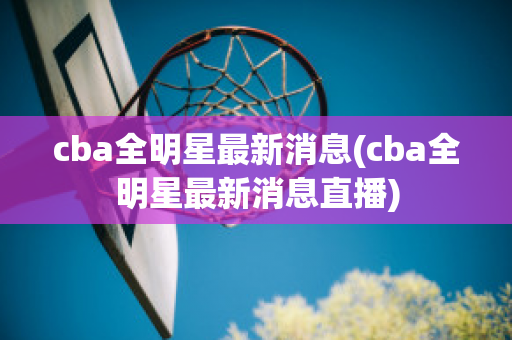 cba全明星最新消息(cba全明星最新消息直播)