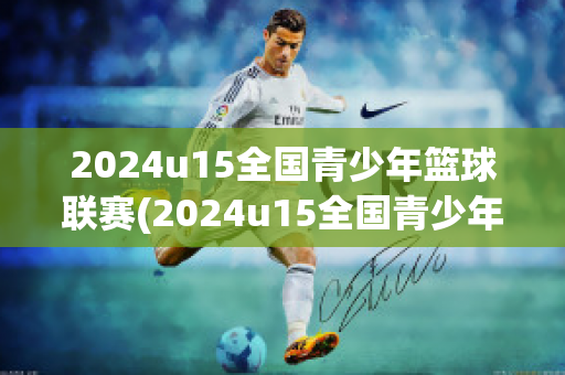 2024u15全国青少年篮球联赛(2024u15全国青少年篮球联赛费用)