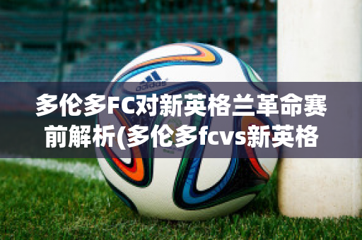 多伦多FC对新英格兰革命赛前解析(多伦多fcvs新英格兰革命)