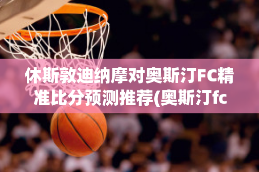 休斯敦迪纳摩对奥斯汀FC精准比分预测推荐(奥斯汀fcvs休斯敦迪纳摩)